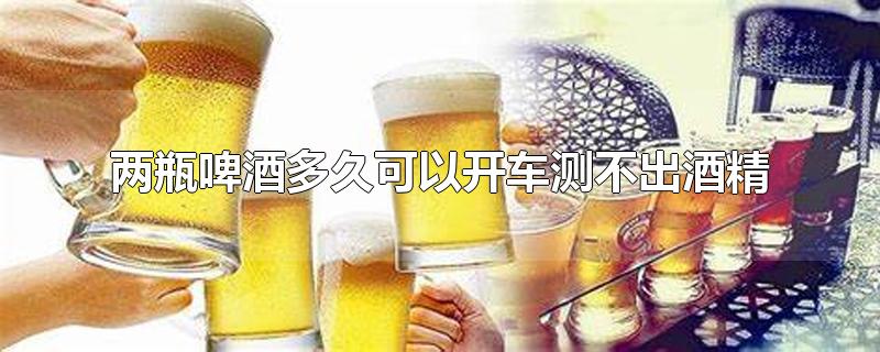 两瓶啤酒多久可以开车测不出酒精