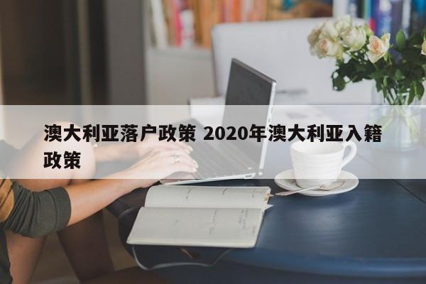 澳大利亚落户政策 2020年澳大利亚入籍政策 澳大利亚落户政策 2020年澳大利亚入籍政策